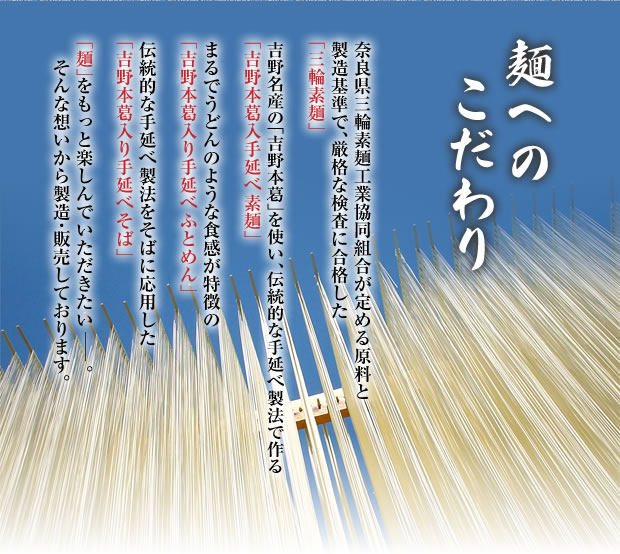 奈良県三輪素麺工業協同組合が定める原料と製造基準で、厳格な検査に合格した【「三輪素麺」】【三輪素麺の規定で使えない吉野名産の「吉野葛」を使い、伝統的な手延べ製法で作る「吉野葛入手延べ素麺」】【まるでうどんのような食感が特徴の「吉野葛入り手延べふとめん」】【伝統的な手延べ製法をそばに応用した「吉野葛入り手延べそば」】を「麺」をもっと楽しんでいただきたい、そんな想いから製造・販売しております。
